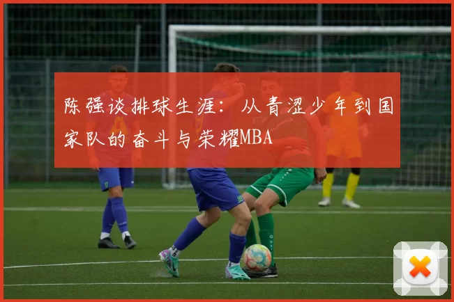陈强谈排球生涯：从青涩少年到国家队的奋斗与荣耀MBA