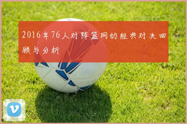 2016年76人对阵篮网的经典对决回顾与分析