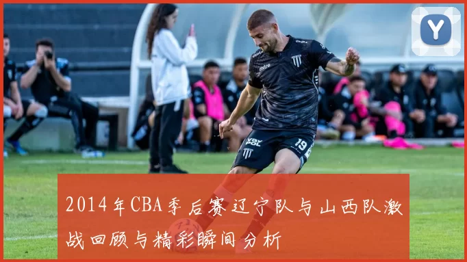 2014年CBA季后赛辽宁队与山西队激战回顾与精彩瞬间分析