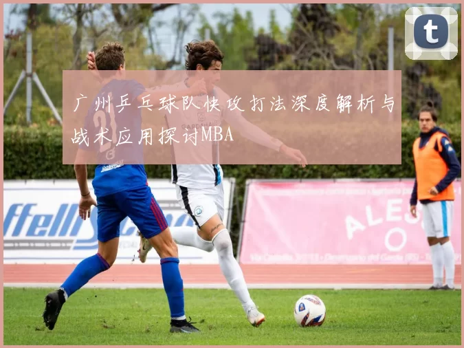 广州乒乓球队快攻打法深度解析与战术应用探讨MBA