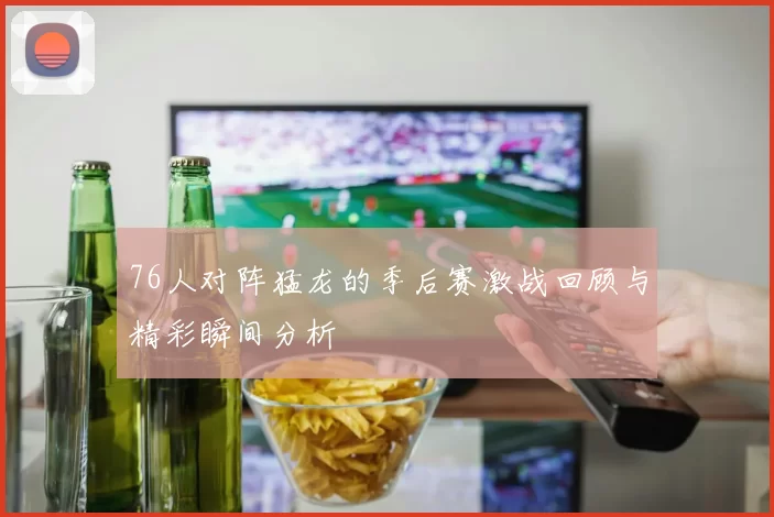 76人对阵猛龙的季后赛激战回顾与精彩瞬间分析