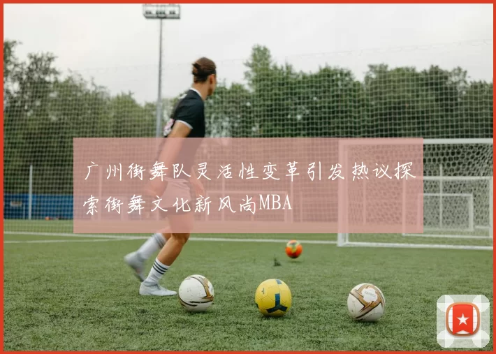 广州街舞队灵活性变革引发热议探索街舞文化新风尚MBA