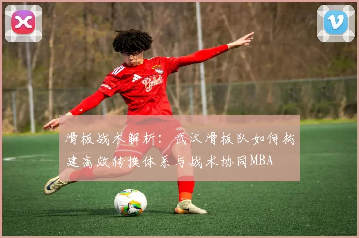 滑板战术解析：武汉滑板队如何构建高效转换体系与战术协同MBA