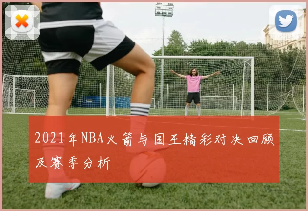 2021年NBA火箭与国王精彩对决回顾及赛季分析