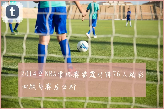 2014年NBA常规赛雷霆对阵76人精彩回顾与赛后分析