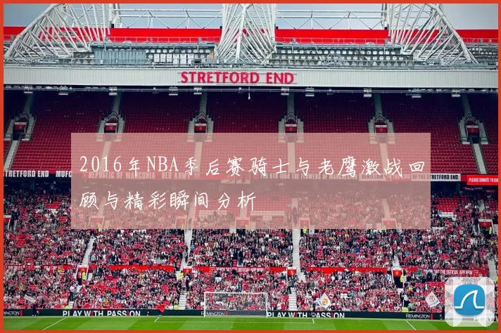 2016年NBA季后赛骑士与老鹰激战回顾与精彩瞬间分析